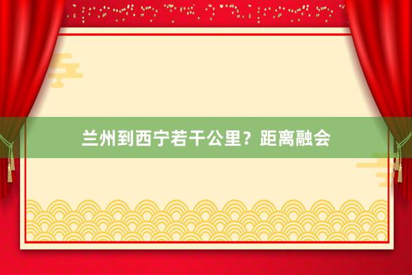 兰州到西宁若干公里？距离融会